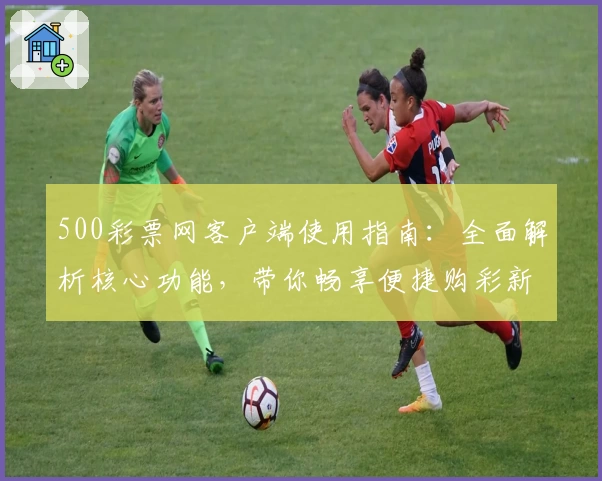 500彩票网客户端使用指南：全面解析核心功能，带你畅享便捷购彩新体验