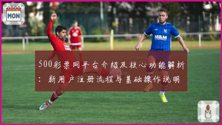 500彩票网平台介绍及核心功能解析：新用户注册流程与基础操作说明