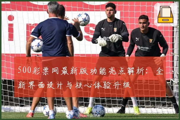 500彩票网最新版功能亮点解析:全新界面设计与核心体验升级