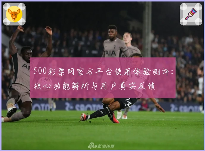 500彩票网官方平台使用体验测评：核心功能解析与用户真实反馈