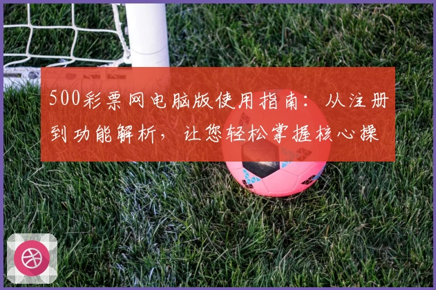 500彩票网电脑版使用指南：从注册到功能解析，让您轻松掌握核心操作！