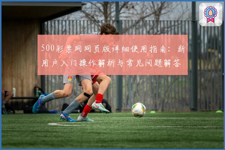 500彩票网网页版详细使用指南：新用户入门操作解析与常见问题解答
