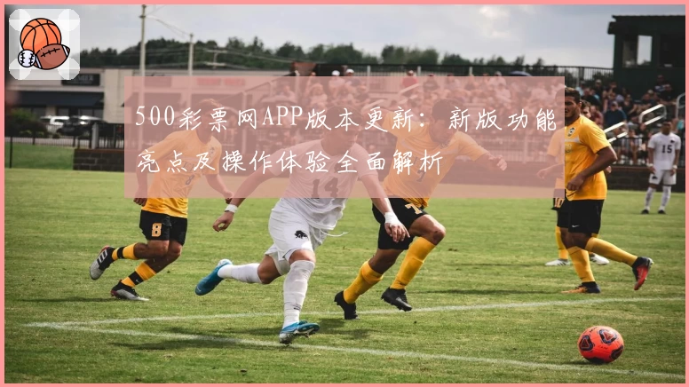 500彩票网APP版本更新：新版功能亮点及操作体验全面解析