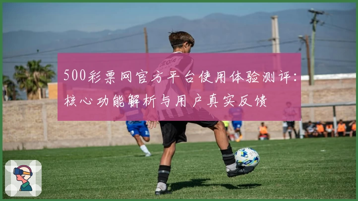 500彩票网官方平台使用体验测评：核心功能解析与用户真实反馈