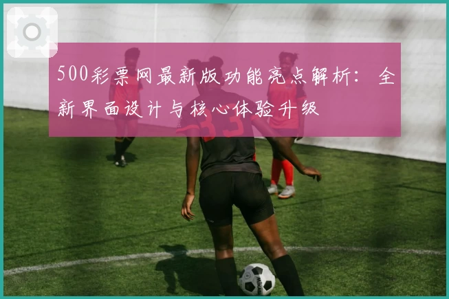 500彩票网最新版功能亮点解析：全新界面设计与核心体验升级