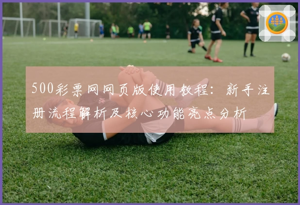 500彩票网网页版使用教程：新手注册流程解析及核心功能亮点分析