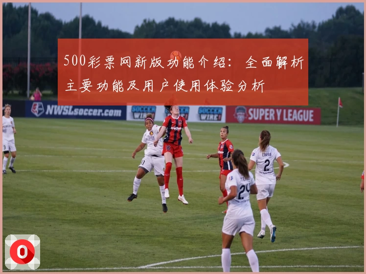500彩票网新版功能介绍：全面解析主要功能及用户使用体验分析