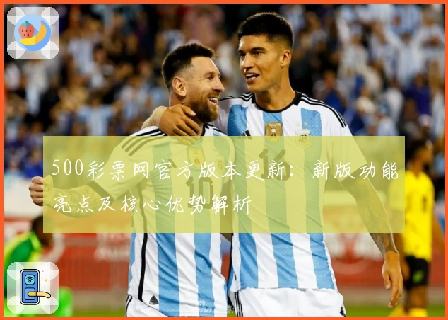 500彩票网官方版本更新：新版功能亮点及核心优势解析